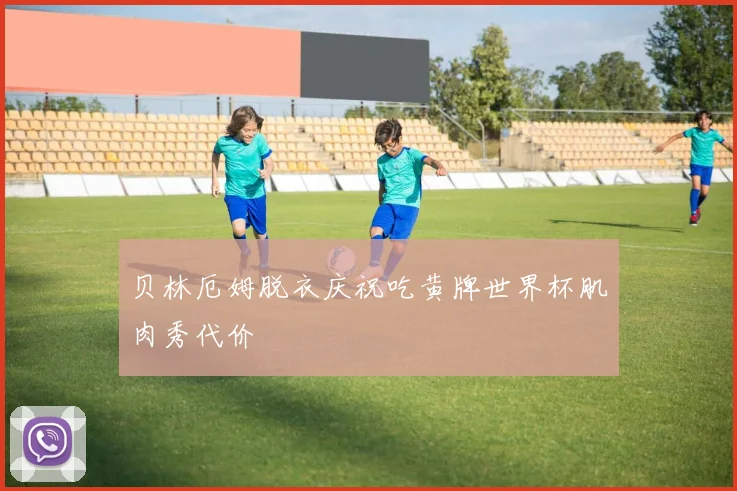 贝林厄姆脱衣庆祝吃黄牌世界杯肌肉秀代价
