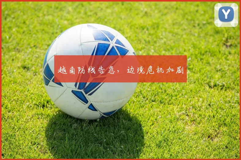 越南防线告急，边境危机加剧