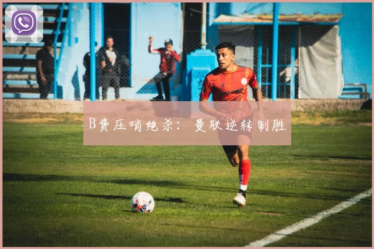 B费压哨绝杀:曼联逆转制胜