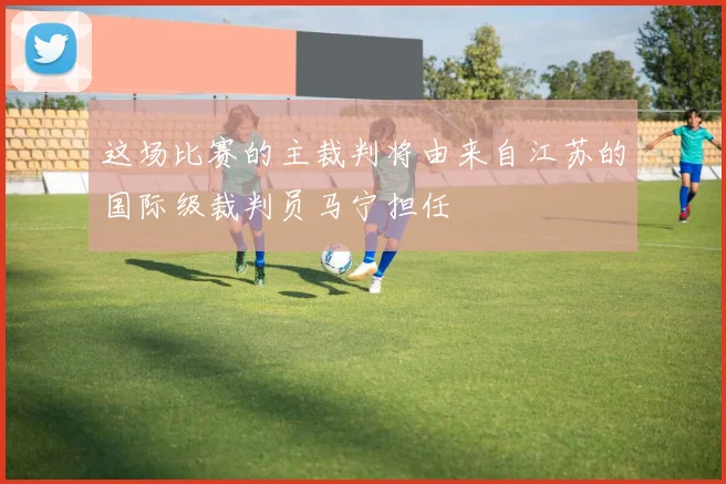 这场比赛的主裁判将由来自江苏的国际级裁判员马宁担任
