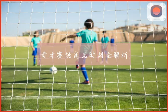 奇才赛场高光时刻全解析