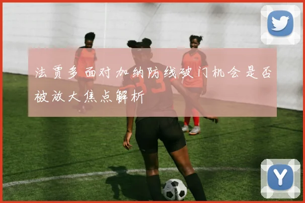 法贾多面对加纳防线破门机会是否被放大焦点解析