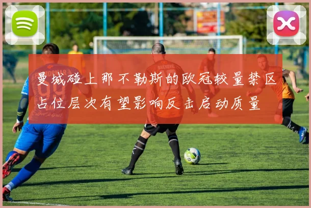曼城碰上那不勒斯的欧冠较量禁区占位层次有望影响反击启动质量