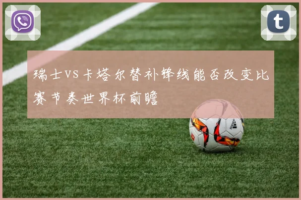 瑞士vs卡塔尔替补锋线能否改变比赛节奏世界杯前瞻