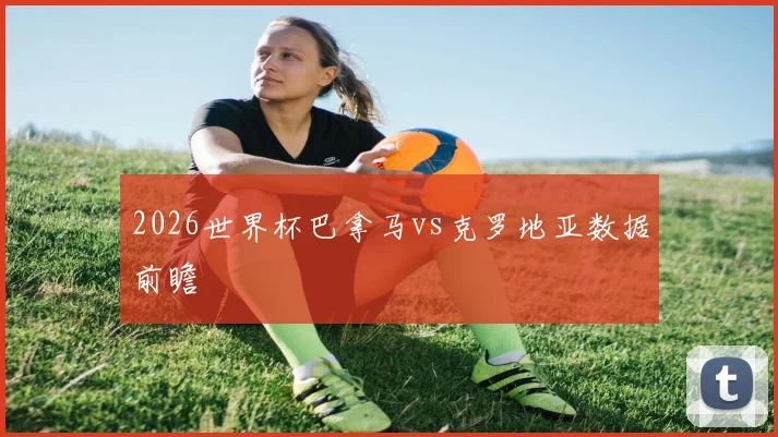 2026世界杯巴拿马vs克罗地亚数据前瞻