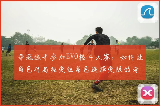 争冠选手参加EVO格斗大赛，如何让角色对局经受住角色选择受限的考验