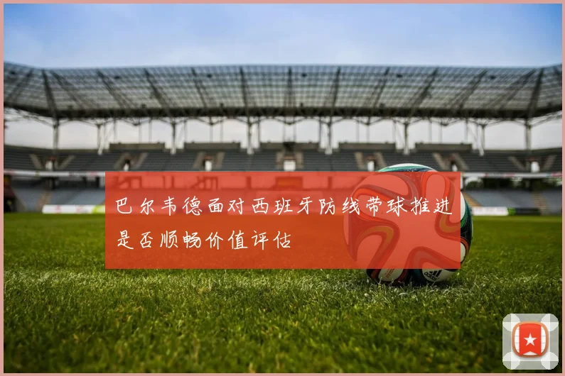巴尔韦德面对西班牙防线带球推进是否顺畅价值评估