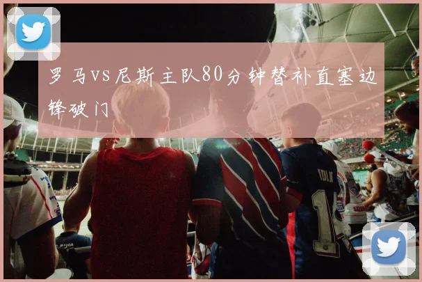 罗马vs尼斯主队80分钟替补直塞边锋破门
