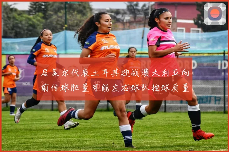 居莱尔代表土耳其迎战澳大利亚向前传球胆量可能左右球队控球质量
