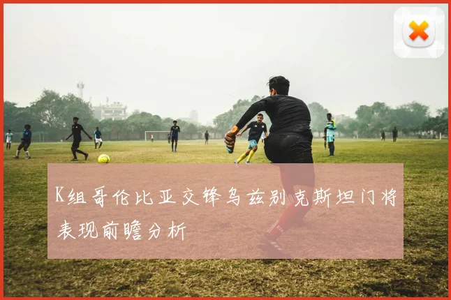 K组哥伦比亚交锋乌兹别克斯坦门将表现前瞻分析