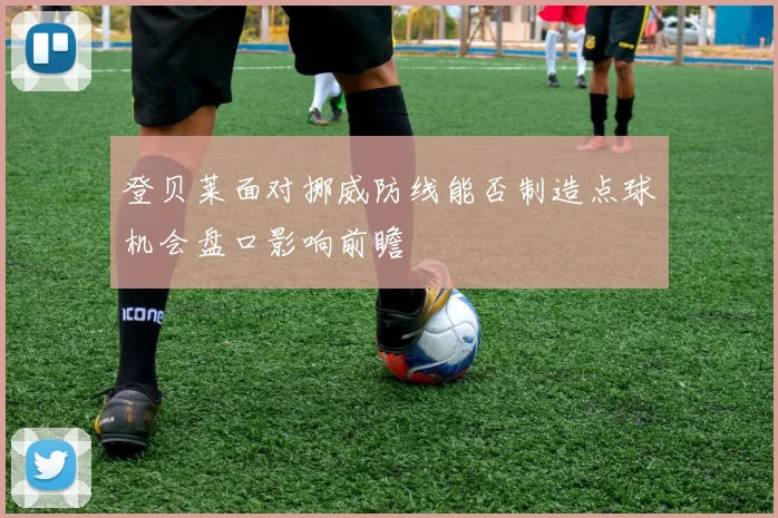 登贝莱面对挪威防线能否制造点球机会盘口影响前瞻
