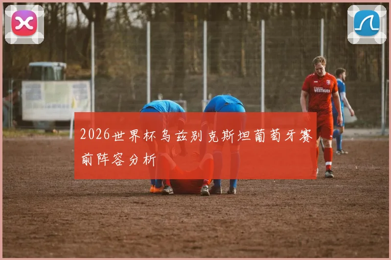 2026世界杯乌兹别克斯坦葡萄牙赛前阵容分析