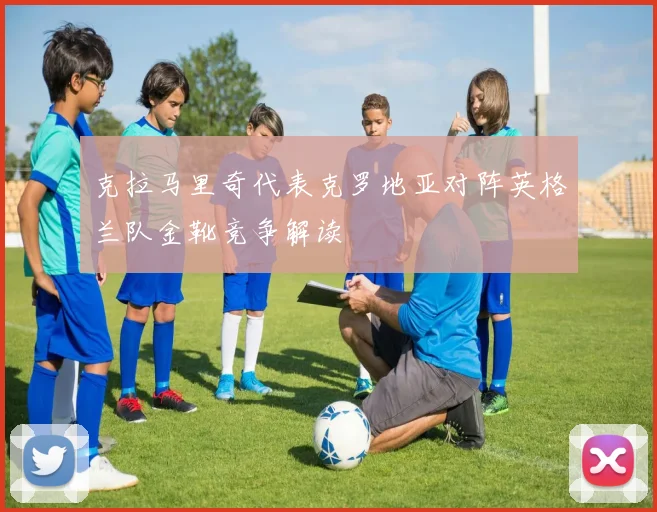 克拉马里奇代表克罗地亚对阵英格兰队金靴竞争解读