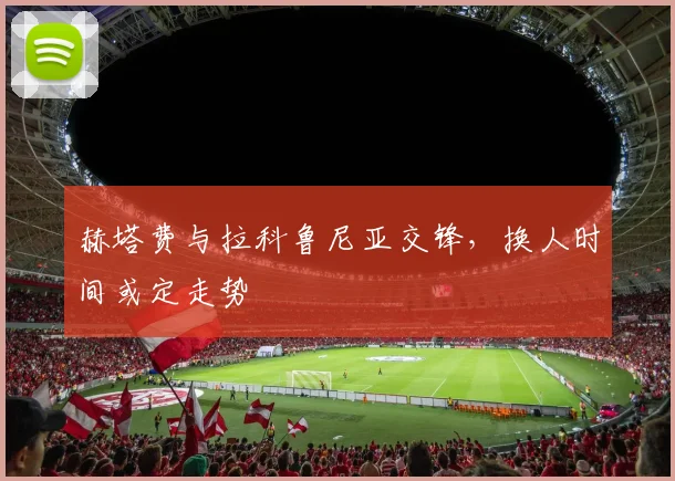赫塔费与拉科鲁尼亚交锋，换人时间或定走势