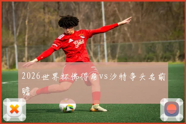 2026世界杯佛得角vs沙特争头名前瞻