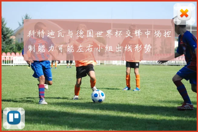 科特迪瓦与德国世界杯交锋中场控制能力可能左右小组出线形势
