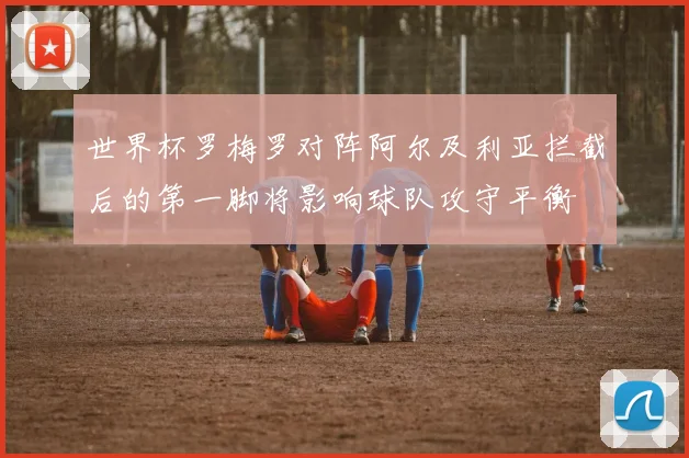 世界杯罗梅罗对阵阿尔及利亚拦截后的第一脚将影响球队攻守平衡