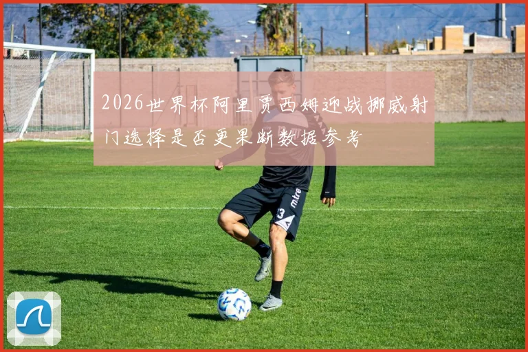2026世界杯阿里贾西姆迎战挪威射门选择是否更果断数据参考