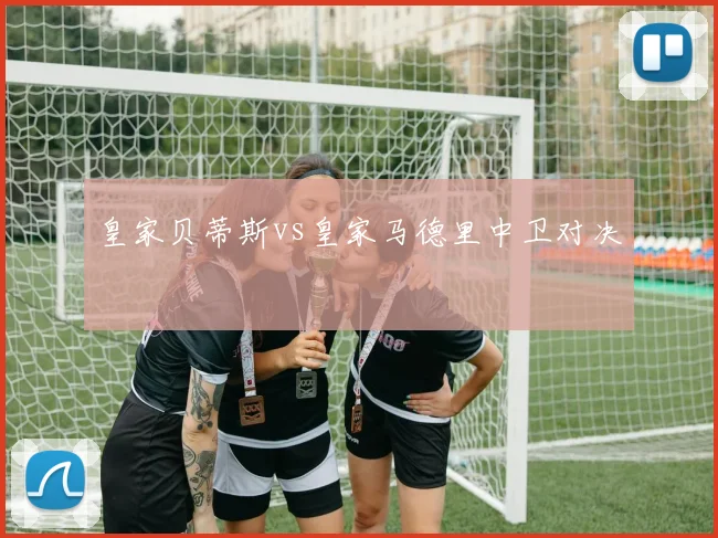 皇家贝蒂斯vs皇家马德里中卫对决