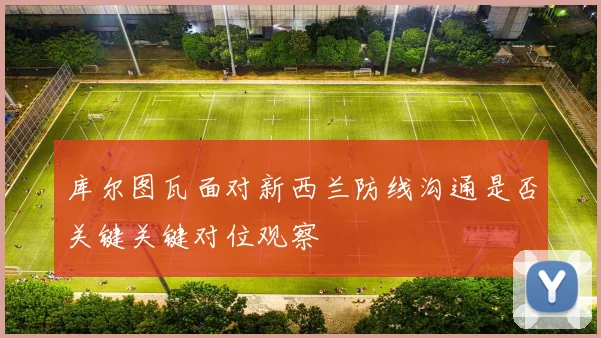 库尔图瓦面对新西兰防线沟通是否关键关键对位观察