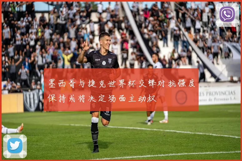 墨西哥与捷克世界杯交锋对抗强度保持或将决定场面主动权